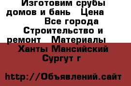  Изготовим срубы домов и бань › Цена ­ 1 000 - Все города Строительство и ремонт » Материалы   . Ханты-Мансийский,Сургут г.